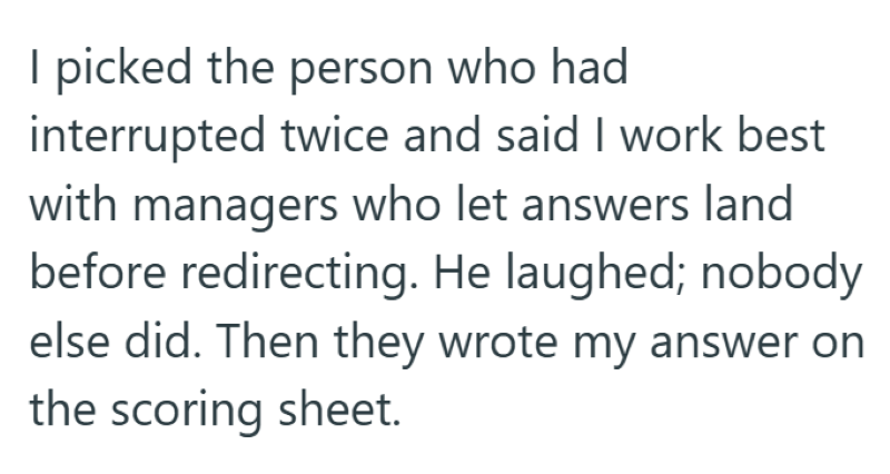 I picked the person who had interrupted twice and said I work best with managers who let answers land before redirecting. He laughed; nobody else did. Then they wrote my answer on the scoring sheet.