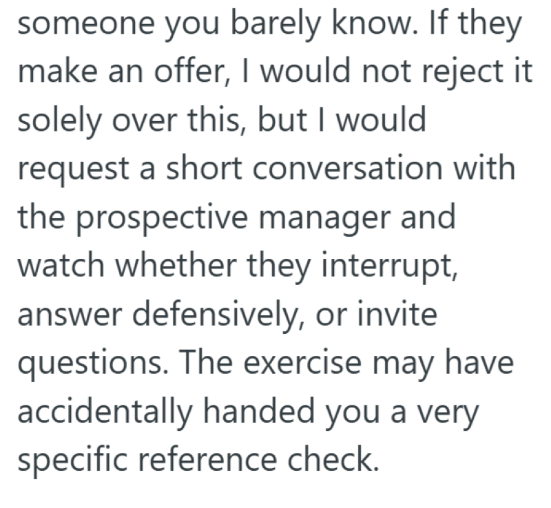 someone you barely know. If they make an offer, I would not reject it solely over this, but I would request a short conversation with the prospective manager and watch whether they interrupt, answer defensively, or invite questions. The exercise may have accidentally handed you a very specific reference check.