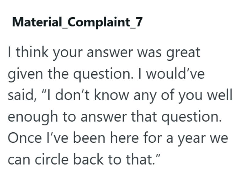 Material_Complaint_7 I think your answer was great given the question. I would've said, "I don't know any of you well enough to answer that question. Once I've been here for a year we can circle back to that."