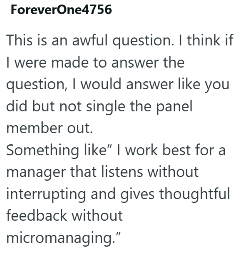 ForeverOne4756 This is an awful question. I think if I were made to answer the question, I would answer like you did but not single the panel member out. Something like" I work best for a manager that listens without interrupting and gives thoughtful feedback without micromanaging."