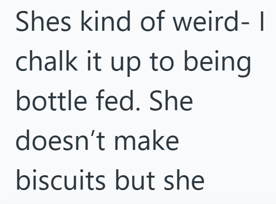 Shes kind of weird- I chalk it up to being bottle fed. She doesn't make biscuits but she