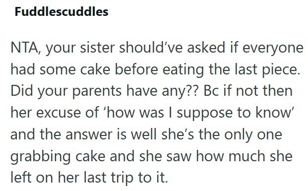 Fuddlescuddles NTA, your sister should've asked if everyone had some cake before eating the last piece. Did your parents have any?? Bc if not then her excuse of 'how was I suppose to know' and the answer is well she's the only one grabbing cake and she saw how much she left on her last trip to it.