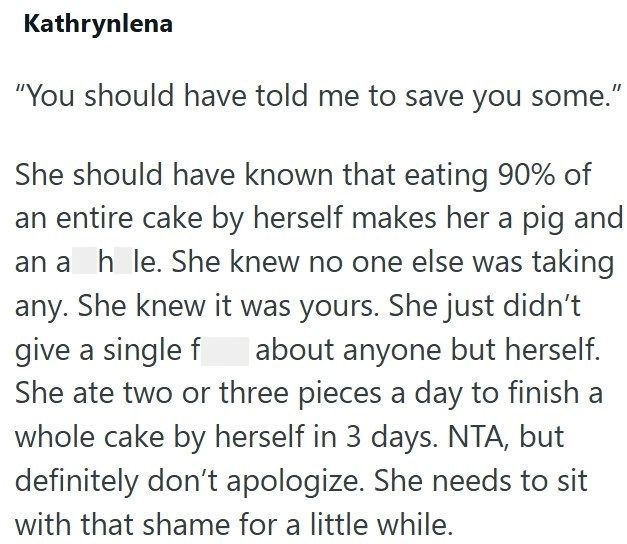 Kathrynlena "You should have told me to save you some." She should have known that eating 90% of an entire cake by herself makes her a pig and an a h le. She knew no one else was taking any. She knew it was yours. She just didn't give a single f about anyone but herself. She ate two or three pieces a day to finish a whole cake by herself in 3 days. NTA, but definitely don't apologize. She needs to sit with that shame for a little while.