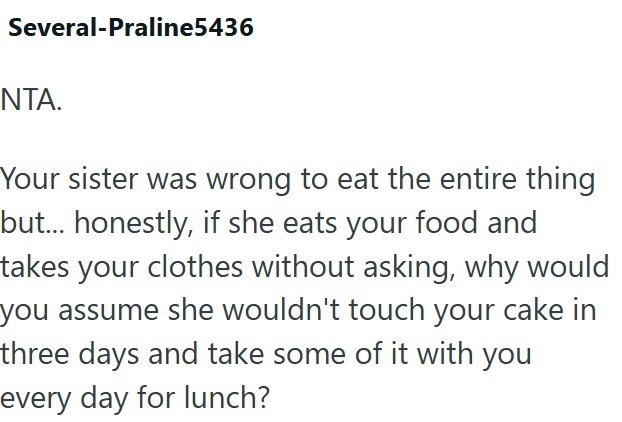 Several-Praline5436 NTA. Your sister was wrong to eat the entire thing but... honestly, if she eats your food and takes your clothes without asking, why would you assume she wouldn't touch your cake in three days and take some of it with you every day for lunch?