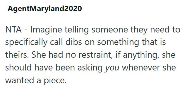 AgentMaryland2020 NTA - Imagine telling someone they need to specifically call dibs on something that is theirs. She had no restraint, if anything, she should have been asking you whenever she wanted a piece.