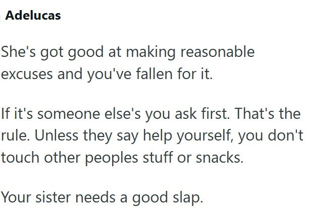 Adelucas She's got good at making reasonable excuses and you've fallen for it. If it's someone else's you ask first. That's the rule. Unless they say help yourself, you don't touch other peoples stuff or snacks. Your sister needs a good slap.