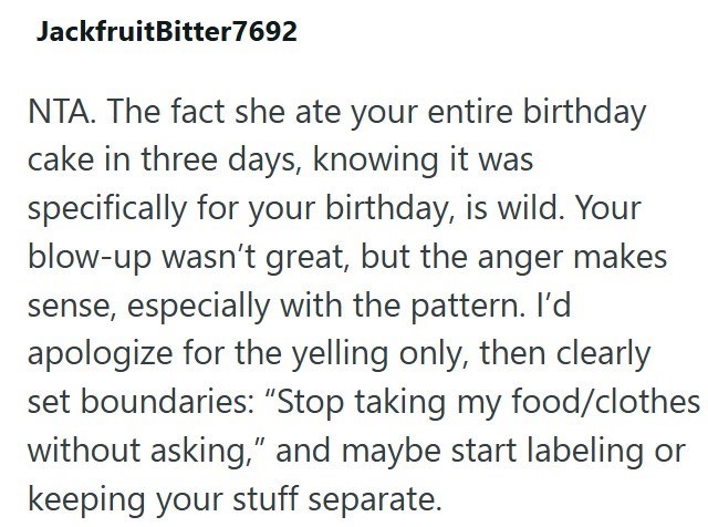 JackfruitBitter7692 NTA. The fact she ate your entire birthday cake in three days, knowing it was specifically for your birthday, is wild. Your blow-up wasn't great, but the anger makes sense, especially with the pattern. I'd apologize for the yelling only, then clearly set boundaries: "Stop taking my food/clothes without asking," and maybe start labeling or keeping your stuff separate.