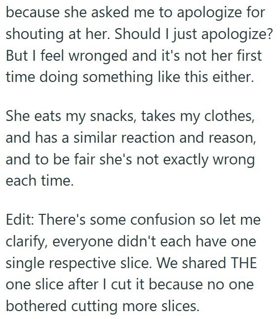 because she asked me to apologize for shouting at her. Should I just apologize? But I feel wronged and it's not her first time doing something like this either. She eats my snacks, takes my clothes, and has a similar reaction and reason, and to be fair she's not exactly wrong each time. Edit: There's some confusion so let me clarify, everyone didn't each have one single respective slice. We shared THE one slice after I cut it because no one bothered cutting more slices.
