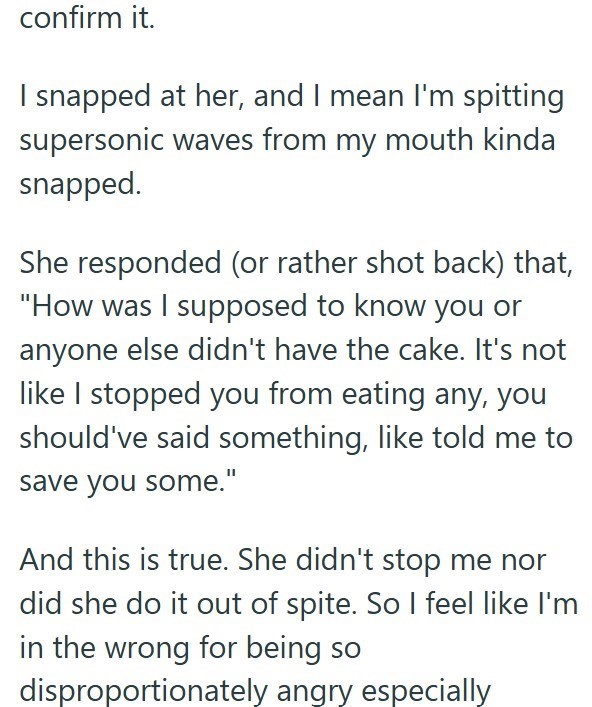 confirm it. I snapped at her, and I mean I'm spitting supersonic waves from my mouth kinda snapped. She responded (or rather shot back) that, "How was I supposed to know you or anyone else didn't have the cake. It's not like I stopped you from eating any, you should've said something, like told me to save you some." And this is true. She didn't stop me nor did she do it out of spite. So I feel like I'm in the wrong for being so disproportionately angry especially