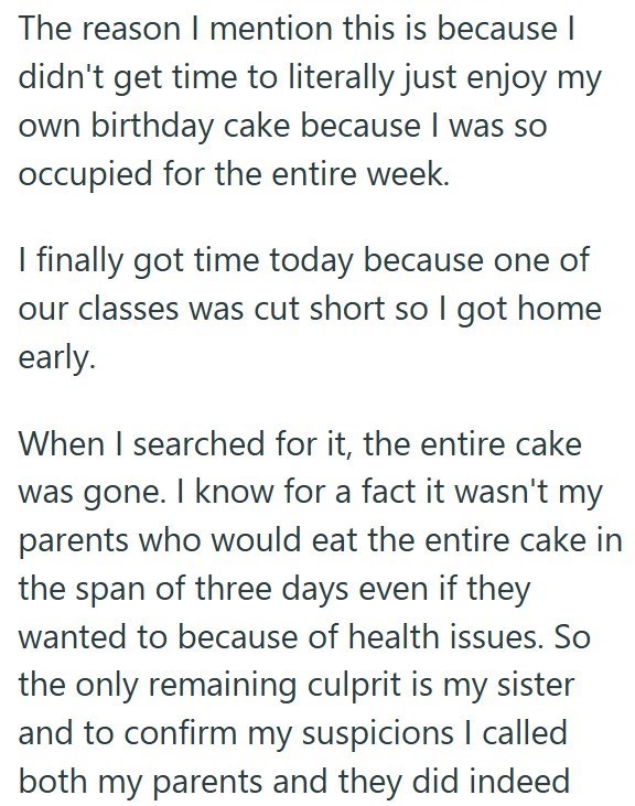 The reason I mention this is because I didn't get time to literally just enjoy my own birthday cake because I was so occupied for the entire week. I finally got time today because one of our classes was cut short so I got home early. When I searched for it, the entire cake was gone. I know for a fact it wasn't my parents who would eat the entire cake in the span of three days even if they wanted to because of health issues. So the only remaining culprit is my sister and to confirm my suspicions