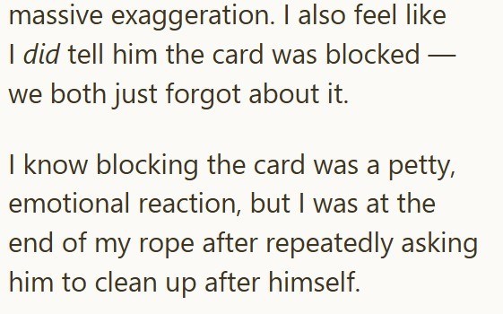 massive exaggeration. I also feel like I did tell him the card was blocked - we both just forgot about it. I know blocking the card was a petty, emotional reaction, but I was at the end of my rope after repeatedly asking him to clean up after himself.