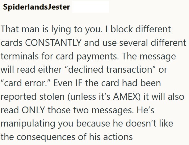 SpiderlandsJester That man is lying to you. I block different cards CONSTANTLY and use several different terminals for card payments. The message will read either "declined transaction" or "card error." Even IF the card had been reported stolen (unless it's AMEX) it will also read ONLY those two messages. He's manipulating you because he doesn't like the consequences of his actions