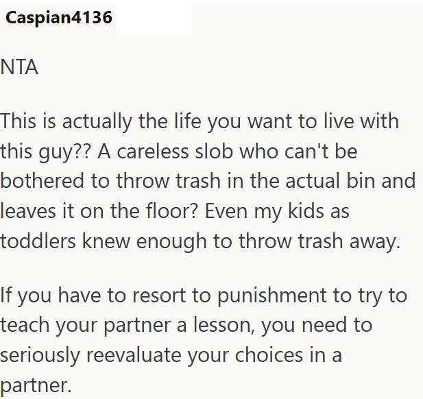 Caspian4136 ΝΤΑ This is actually the life you want to live with this guy?? A careless slob who can't be bothered to throw trash in the actual bin and leaves it on the floor? Even my kids as toddlers knew enough to throw trash away. If you have to resort to punishment to try to teach your partner a lesson, you need to seriously reevaluate your choices in a partner.
