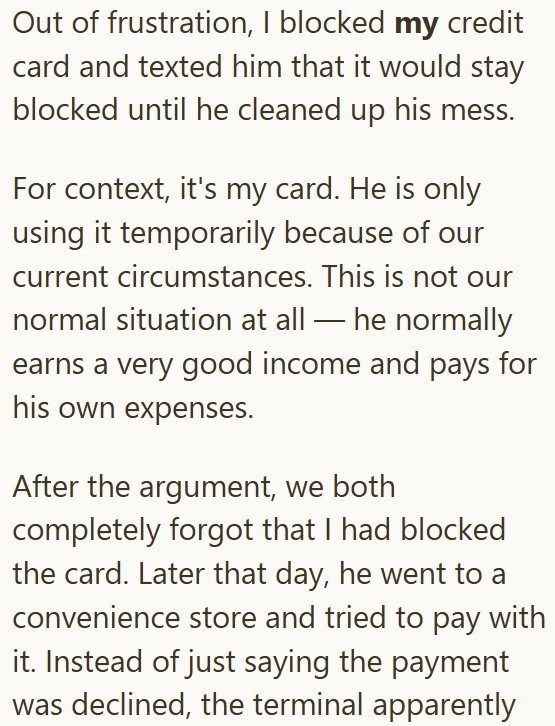 Out of frustration, I blocked my credit card and texted him that it would stay blocked until he cleaned up his mess. For context, it's my card. He is only using it temporarily because of our current circumstances. This is not our normal situation at all—he normally earns a very good income and pays for his own expenses. After the argument, we both completely forgot that I had blocked the card. Later that day, he went to a convenience store and tried to pay with it. Instead of just saying the pay