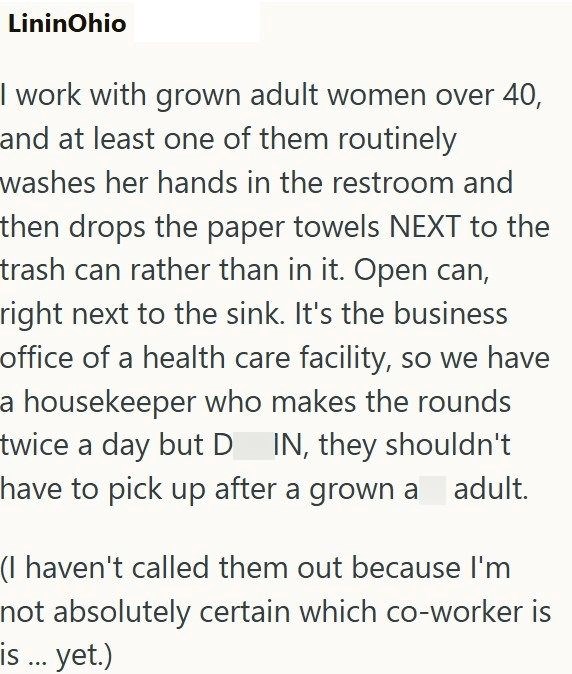 LininOhio I work with grown adult women over 40, and at least one of them routinely washes her hands in the restroom and then drops the paper towels NEXT to the trash can rather than in it. Open can, right next to the sink. It's the business office of a health care facility, so we have a housekeeper who makes the rounds twice a day but D IN, they shouldn't have to pick up after a grown a adult. (I haven't called them out because I'm not absolutely certain which co-worker is is ... yet.)