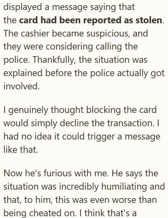displayed a message saying that the card had been reported as stolen. The cashier became suspicious, and they were considering calling the police. Thankfully, the situation was explained before the police actually got involved. I genuinely thought blocking the card would simply decline the transaction. I had no idea it could trigger a message like that. Now he's furious with me. He says the situation was incredibly humiliating and that, to him, this was even worse than being cheated on. I think