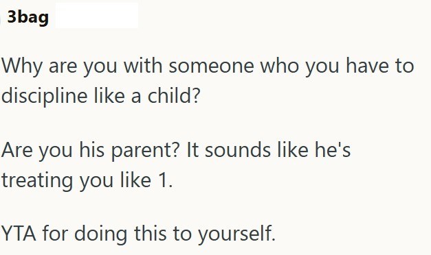 3bag Why are you with someone who you have to discipline like a child? Are you his parent? It sounds like he's treating you like 1. YTA for doing this to yourself.