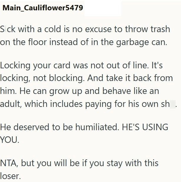 Main_Cauliflower5479 S ck with a cold is no excuse to throw trash on the floor instead of in the garbage can. Locking your card was not out of line. It's locking, not blocking. And take it back from him. He can grow up and behave like an adult, which includes paying for his own sh He deserved to be humiliated. HE'S USING YOU. NTA, but you will be if you stay with this loser.