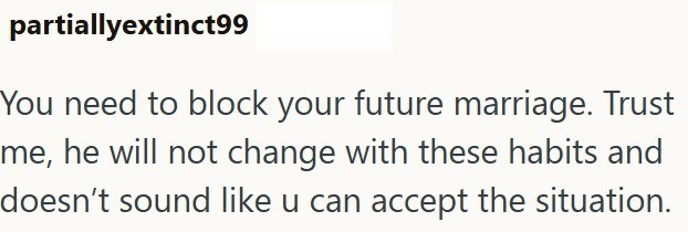 partiallyextinct99 You need to block your future marriage. Trust me, he will not change with these habits and doesn't sound like u can accept the situation.