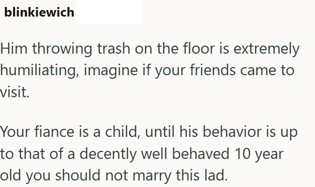 blinkiewich Him throwing trash on the floor is extremely humiliating, imagine if your friends came to visit. Your fiance is a child, until his behavior is up to that of a decently well behaved 10 year old you should not marry this lad.