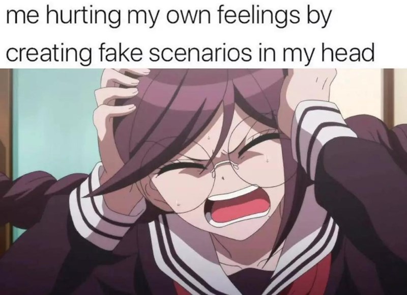 me hurting my own feelings by creating fake scenarios in my head