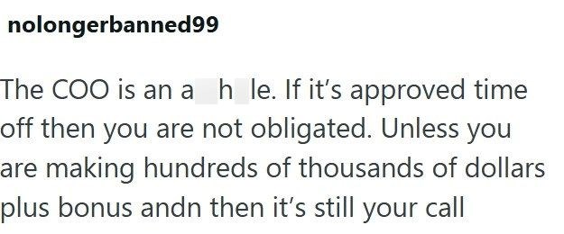 nolongerbanned99 The COO is an a h le. If it's approved time off then you are not obligated. Unless you are making hundreds of thousands of dollars plus bonus andn then it's still your call