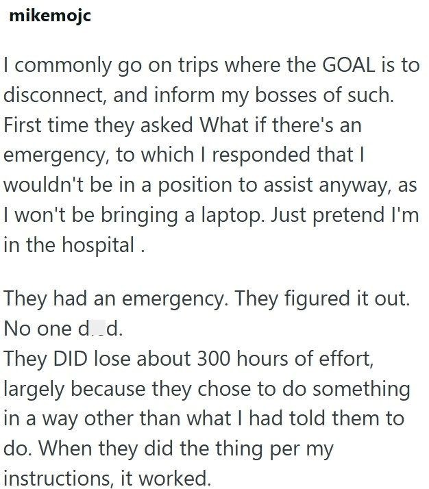 mikemojc I commonly go on trips where the GOAL is to disconnect, and inform my bosses of such. First time they asked What if there's an emergency, to which I responded that I wouldn't be in a position to assist anyway, as I won't be bringing a laptop. Just pretend I'm in the hospital. They had an emergency. They figured it out. No one d..d. They DID lose about 300 hours of effort, largely because they chose to do something in a way other than what I had told them to do. When they did the thing p