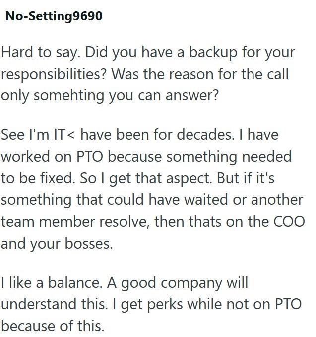 No-Setting9690 Hard to say. Did you have a backup for your responsibilities? Was the reason for the call only somehting you can answer? See I'm IT< have been for decades. I have worked on PTO because something needed to be fixed. So I get that aspect. But if it's something that could have waited or another team member resolve, then thats on the COO and your bosses. I like a balance. A good company will understand this. I get perks while not on PTO because of this.