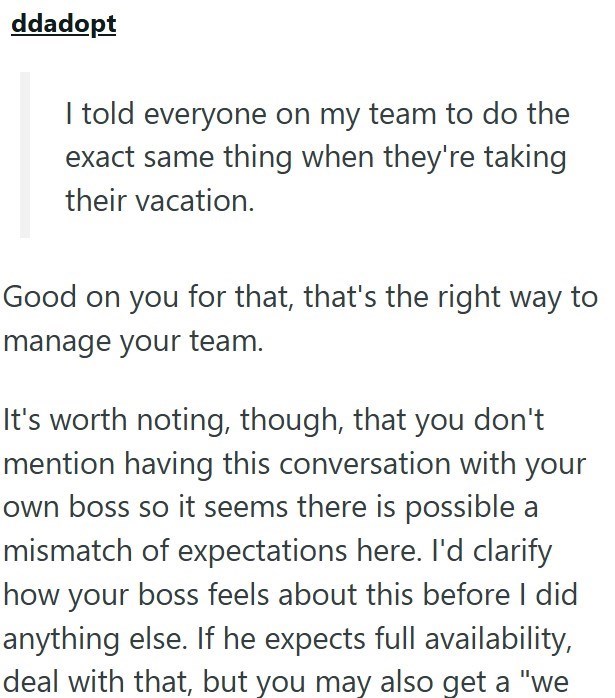 ddadopt I told everyone on my team to do the exact same thing when they're taking their vacation. Good on you for that, that's the right way to manage your team. It's worth noting, though, that you don't mention having this conversation with your own boss so it seems there is possible a mismatch of expectations here. I'd clarify how your boss feels about this before I did anything else. If he expects full availability, deal with that, but you may also get a "we