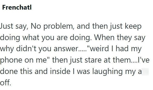 Frenchatl Just say, No problem, and then just keep doing what you are doing. When they say why didn't you answer....."weird I had my phone on me" then just stare at them....I've done this and inside I was laughing my a off.
