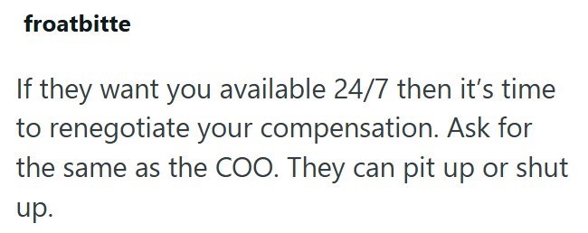 froatbitte If they want you available 24/7 then it's time to renegotiate your compensation. Ask for the same as the COO. They can pit up or shut up.