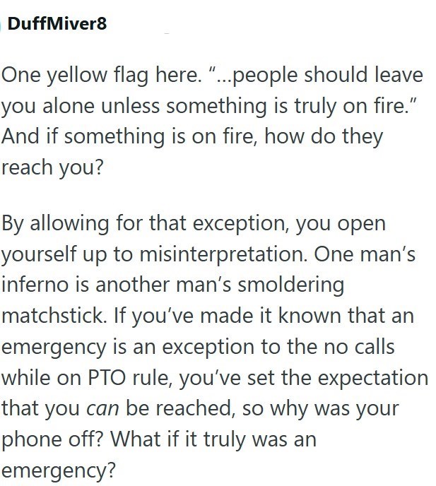 DuffMiver8 One yellow flag here. "...people should leave you alone unless something is truly on fire." And if something is on fire, how do they reach you? By allowing for that exception, you open yourself up to misinterpretation. One man's inferno is another man's smoldering matchstick. If you've made it known that an emergency is an exception to the no calls while on PTO rule, you've set the expectation that you can be reached, so why was your phone off? What if it truly was an emergency?