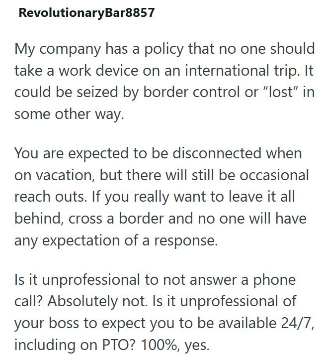 RevolutionaryBar8857 My company has a policy that no one should take a work device on an international trip. It could be seized by border control or "lost" in some other way. You are expected to be disconnected when on vacation, but there will still be occasional reach outs. If you really want to leave it all behind, cross a border and no one will have any expectation of a response. Is it unprofessional to not answer a phone call? Absolutely not. Is it unprofessional of your boss to expect you t