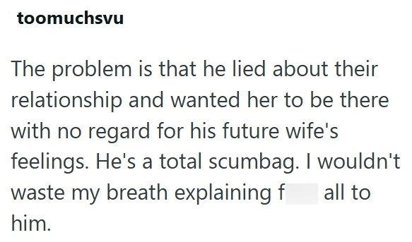 toomuchsvu The problem is that he lied about their relationship and wanted her to be there with no regard for his future wife's feelings. He's a total scumbag. I wouldn't waste my breath explaining f all to him.