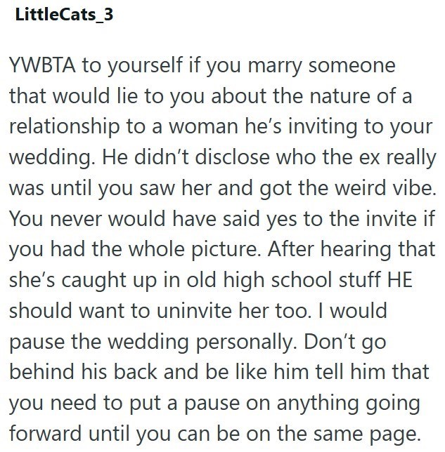 LittleCats_3 YWBTA to yourself if you marry someone that would lie to you about the nature of a relationship to a woman he's inviting to your wedding. He didn't disclose who the ex really was until you saw her and got the weird vibe. You never would have said yes to the invite if you had the whole picture. After hearing that she's caught up in old high school stuff HE should want to uninvite her too. I would pause the wedding personally. Don't go behind his back and be like him tell him that you