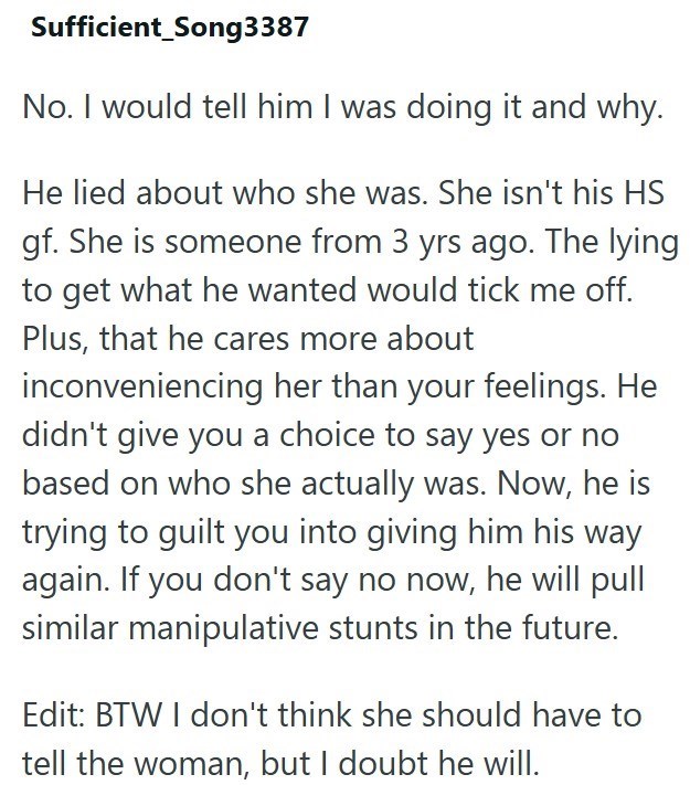 Sufficient_Song3387 No. I would tell him I was doing it and why. He lied about who she was. She isn't his HS gf. She is someone from 3 yrs ago. The lying to get what he wanted would tick me off. Plus, that he cares more about inconveniencing her than your feelings. He didn't give you a choice to say yes or no based on who she actually was. Now, he is trying to guilt you into giving him his way again. If you don't say no now, he will pull similar manipulative stunts in the future. Edit: BTW I don