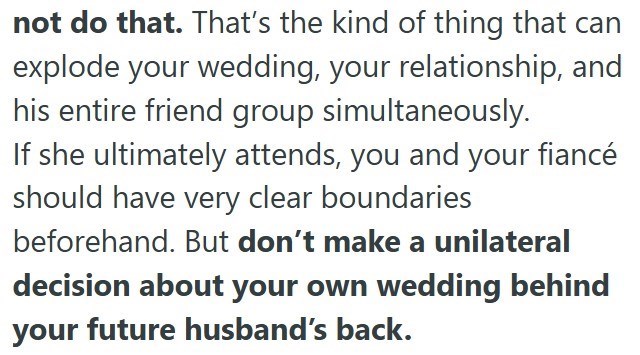 not do that. That's the kind of thing that can explode your wedding, your relationship, and his entire friend group simultaneously. If she ultimately attends, you and your fiancé should have very clear boundaries beforehand. But don't make a unilateral decision about your own wedding behind your future husband's back.