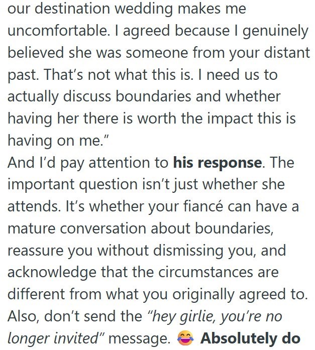 our destination wedding makes me uncomfortable. I agreed because I genuinely believed she was someone from your distant past. That's not what this is. I need us to actually discuss boundaries and whether having her there is worth the impact this is having on me." And I'd pay attention to his response. The important question isn't just whether she attends. It's whether your fiancé can have a mature conversation about boundaries, reassure you without dismissing you, and acknowledge that the circum