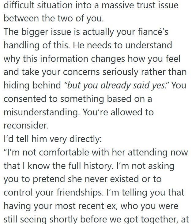 difficult situation into a massive trust issue between the two of you. The bigger issue is actually your fiancé's handling of this. He needs to understand why this information changes how you feel and take your concerns seriously rather than hiding behind "but you already said yes." You consented to something based on a misunderstanding. You're allowed to reconsider. I'd tell him very directly: "I'm not comfortable with her attending now that I know the full history. I'm not asking you to preten