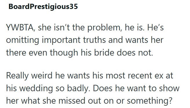 Board Prestigious35 YWBTA, she isn't the problem, he is. He's omitting important truths and wants her there even though his bride does not. Really weird he wants his most recent ex at his wedding so badly. Does he want to show her what she missed out on or something?