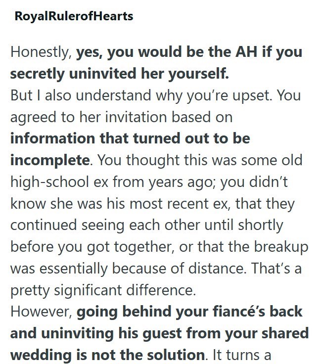 Royal RulerofHearts Honestly, yes, you would be the AH if you secretly uninvited her yourself. But I also understand why you're upset. You agreed to her invitation based on information that turned out to be incomplete. You thought this was some old high-school ex from years ago; you didn't know she was his most recent ex, that they continued seeing each other until shortly before you got together, or that the breakup was essentially because of distance. That's a pretty significant difference. Ho