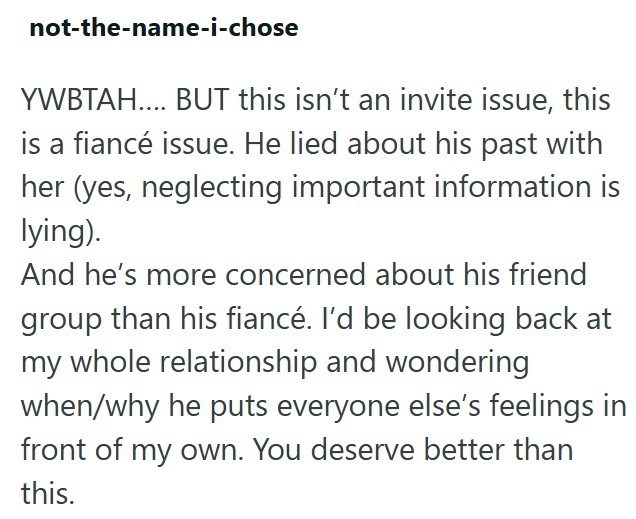 not-the-name-i-chose YWBTAH.... BUT this isn't an invite issue, this is a fiancé issue. He lied about his past with her (yes, neglecting important information is lying). And he's more concerned about his friend group than his fiancé. I'd be looking back at my whole relationship and wondering when/why he puts everyone else's feelings in front of my own. You deserve better than this.