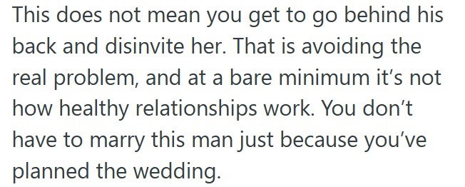 This does not mean you get to go behind his back and disinvite her. That is avoiding the real problem, and at a bare minimum it's not how healthy relationships work. You don't have to marry this man just because you've planned the wedding.