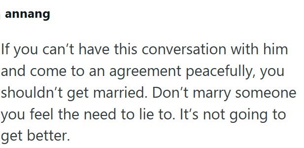 annang If you can't have this conversation with him and come to an agreement peacefully, you shouldn't get married. Don't marry someone you feel the need to lie to. It's not going to get better.