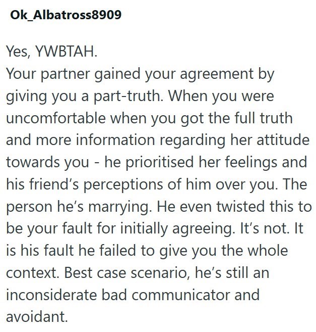 Ok_Albatross8909 Yes, YWBTAH. Your partner gained your agreement by giving you a part-truth. When you were uncomfortable when you got the full truth and more information regarding her attitude towards you - he prioritised her feelings and his friend's perceptions of him over you. The person he's marrying. He even twisted this to be your fault for initially agreeing. It's not. It is his fault he failed to give you the whole context. Best case scenario, he's still an inconsiderate bad communicator