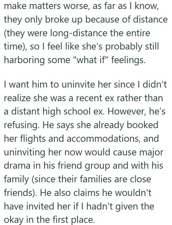 make matters worse, as far as I know, they only broke up because of distance (they were long-distance the entire time), so I feel like she's probably still harboring some "what if" feelings. I want him to uninvite her since I didn't realize she was a recent ex rather than a distant high school ex. However, he's refusing. He says she already booked her flights and accommodations, and uninviting her now would cause major drama in his friend group and with his family (since their families are close
