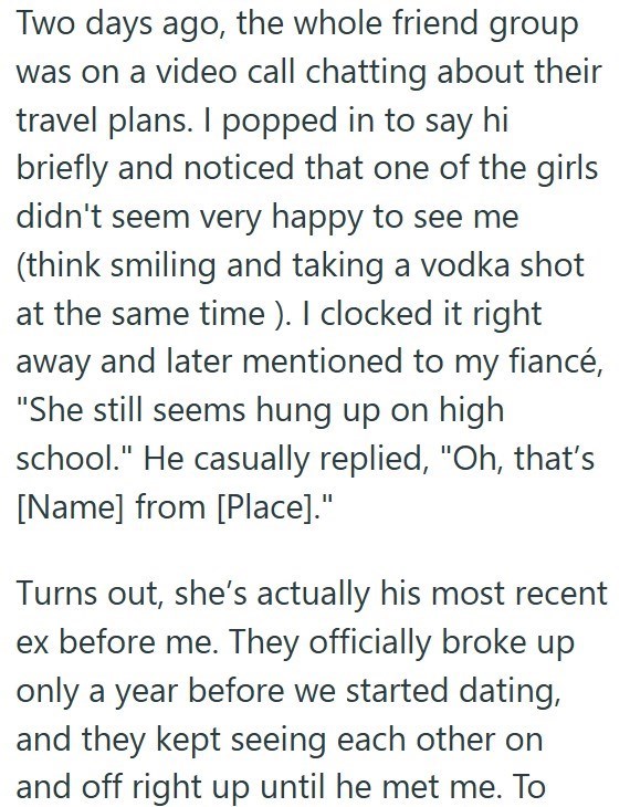 Two days ago, the whole friend group was on a video call chatting about their travel plans. I popped in to say hi briefly and noticed that one of the girls didn't seem very happy to see me (think smiling and taking a vodka shot at the same time). I clocked it right away and later mentioned to my fiancé, "She still seems hung up on high school." He casually replied, "Oh, that's [Name] from [Place]." Turns out, she's actually his most recent ex before me. They officially broke up only a year befor