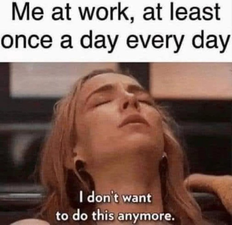 Me at work, at least once a day every day I don't want to do this anymore.