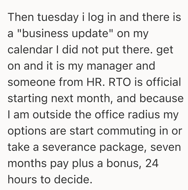 Then tuesday i log in and there is a "business update" on my calendar I did not put there. get on and it is my manager and someone from HR. RTO is official starting next month, and because I am outside the office radius my options are start commuting in or take a severance package, seven months pay plus a bonus, 24 hours to decide.
