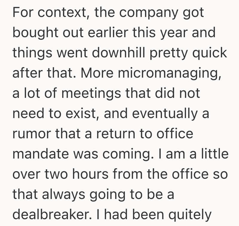 For context, the company got bought out earlier this year and things went downhill pretty quick after that. More micromanaging, a lot of meetings that did not need to exist, and eventually a rumor that a return to office mandate was coming. I am a little over two hours from the office so that always going to be a dealbreaker. I had been quitely